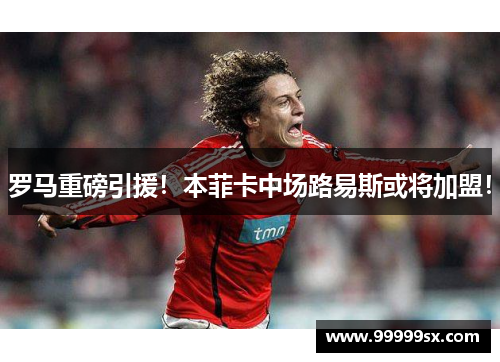 罗马重磅引援！本菲卡中场路易斯或将加盟！